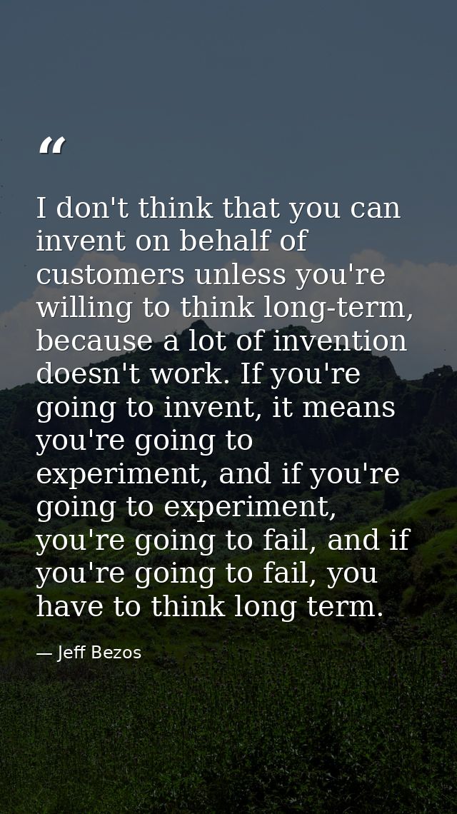 I don't think that you can invent on behalf of customers unless you're willing to think long-term, because a lot of inve — Jeff Bezos