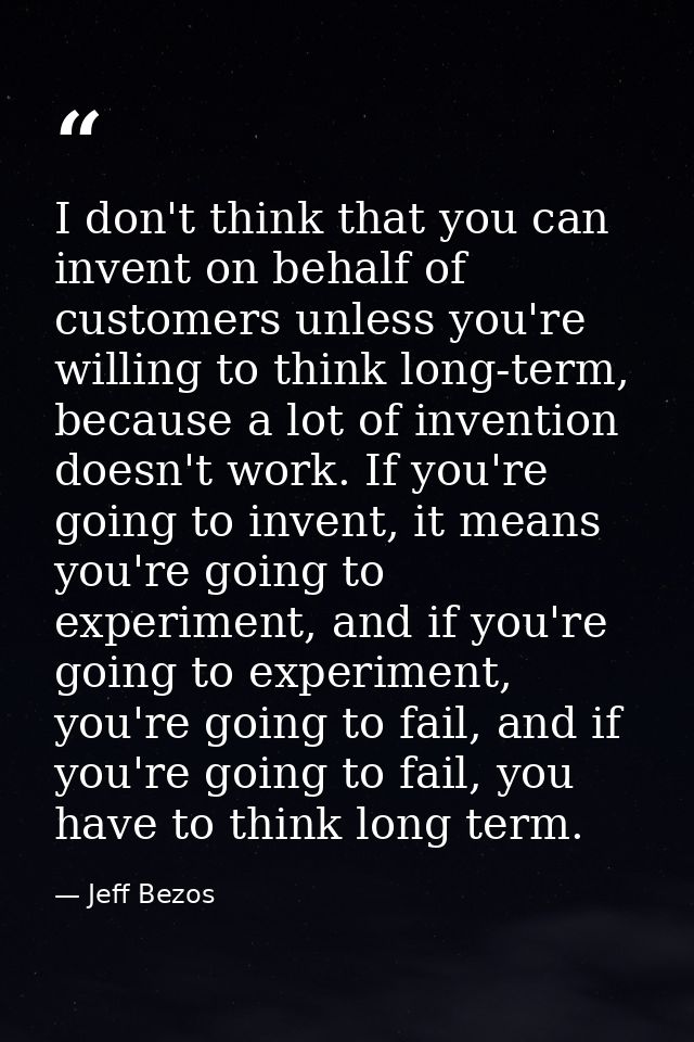 I don't think that you can invent on behalf of customers unless you're willing to think long-term, because a lot of inve — Jeff Bezos