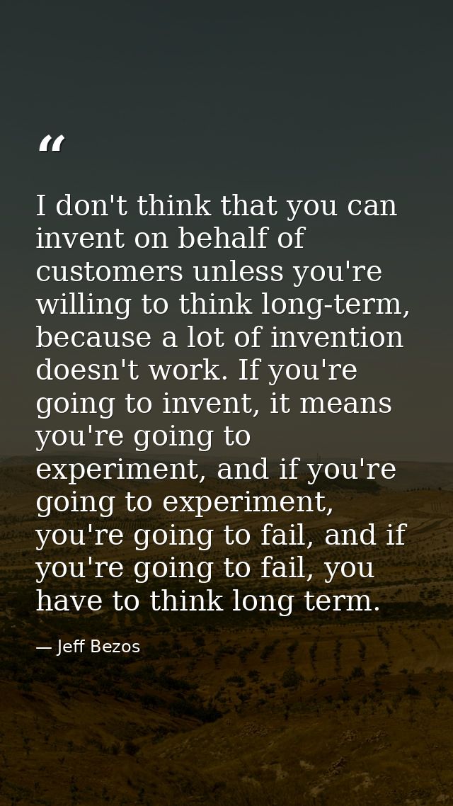 I don't think that you can invent on behalf of customers unless you're willing to think long-term, because a lot of inve — Jeff Bezos