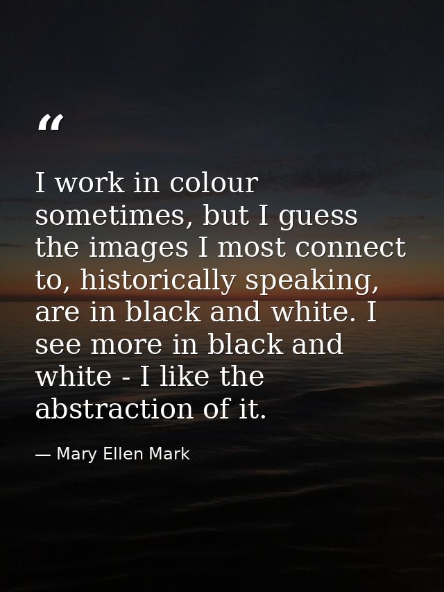 I work in colour sometimes, but I guess the images I most connect to, historically speaking, are in black and white. I s — Mary Ellen Mark