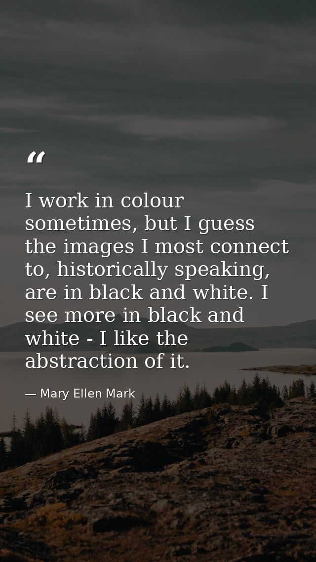 I work in colour sometimes, but I guess the images I most connect to, historically speaking, are in black and white. I s — Mary Ellen Mark