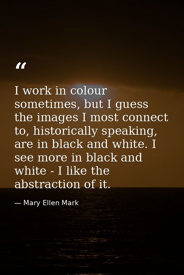 I work in colour sometimes, but I guess the images I most connect to, historically speaking, are in black and white. I s — Mary Ellen Mark