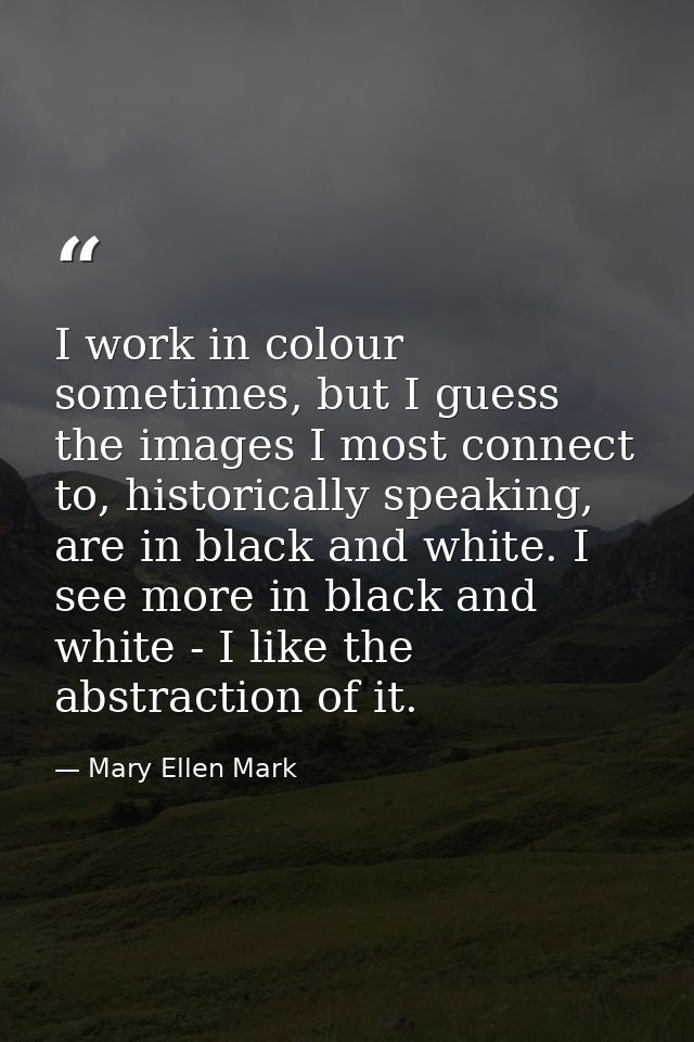 I work in colour sometimes, but I guess the images I most connect to, historically speaking, are in black and white. I s — Mary Ellen Mark