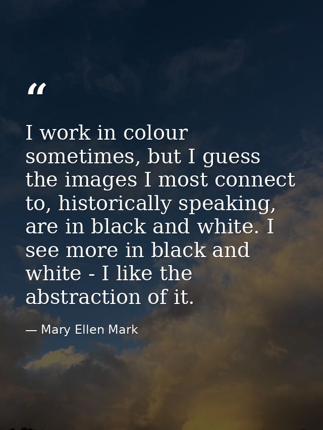 I work in colour sometimes, but I guess the images I most connect to, historically speaking, are in black and white. I s — Mary Ellen Mark