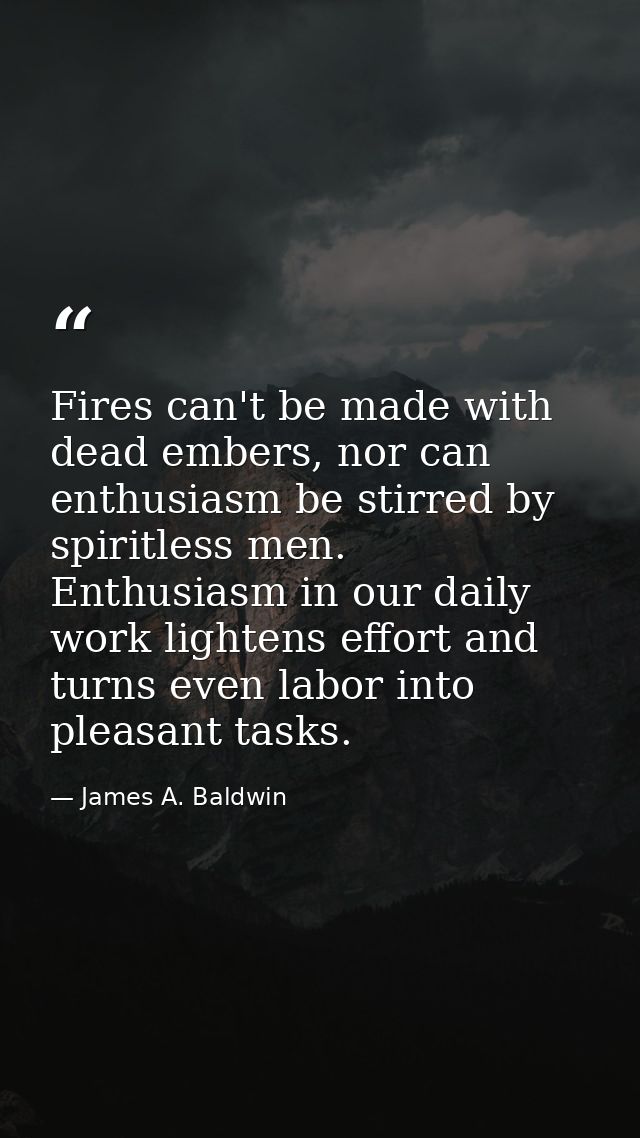 Fires can't be made with dead embers, nor can enthusiasm be stirred by spiritless men. Enthusiasm in our daily work ligh — James A. Baldwin
