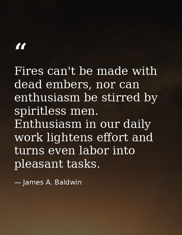 Fires can't be made with dead embers, nor can enthusiasm be stirred by spiritless men. Enthusiasm in our daily work ligh — James A. Baldwin
