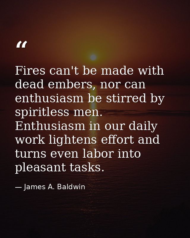 Fires can't be made with dead embers, nor can enthusiasm be stirred by spiritless men. Enthusiasm in our daily work ligh — James A. Baldwin