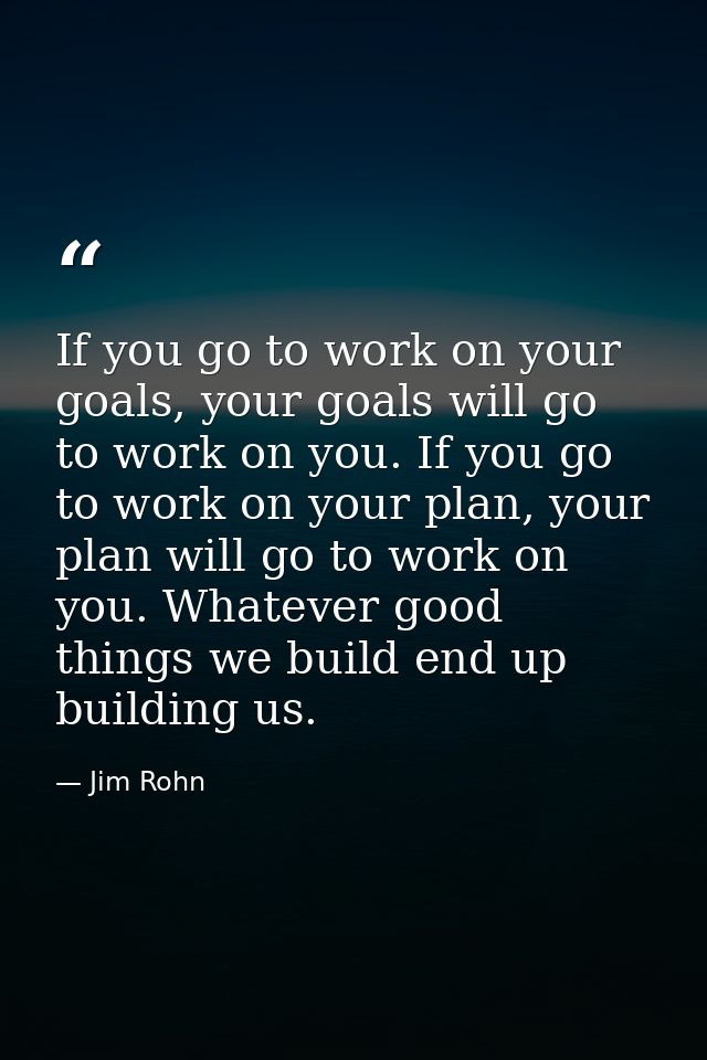 If you go to work on your goals, your goals will go to work on you. If you go to work on your plan, your plan will go to — Jim Rohn
