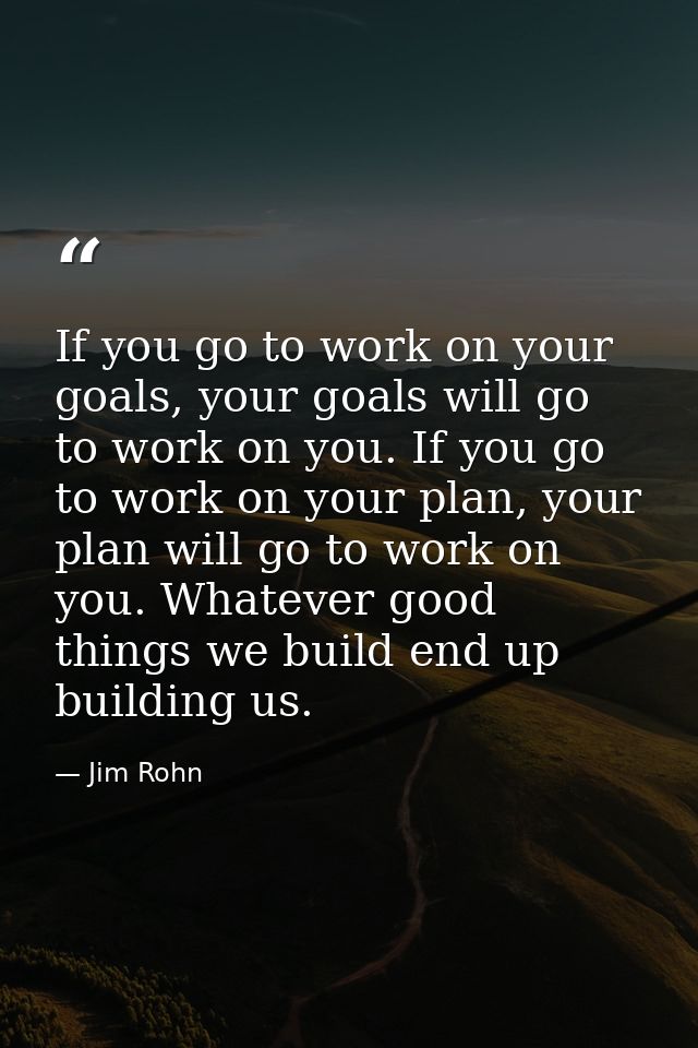 If you go to work on your goals, your goals will go to work on you. If you go to work on your plan, your plan will go to — Jim Rohn