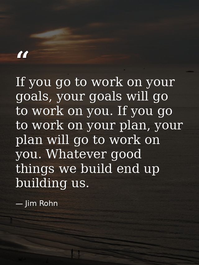If you go to work on your goals, your goals will go to work on you. If you go to work on your plan, your plan will go to — Jim Rohn