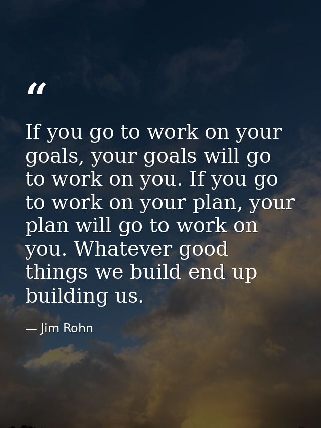 If you go to work on your goals, your goals will go to work on you. If you go to work on your plan, your plan will go to — Jim Rohn
