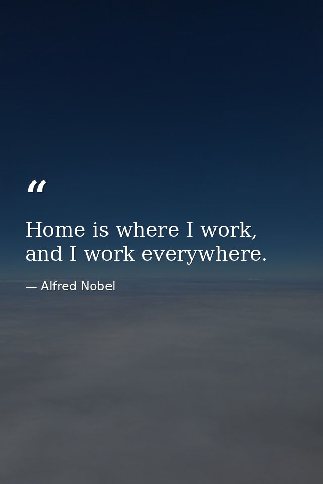 Home is where I work, and I work everywhere. — Alfred Nobel