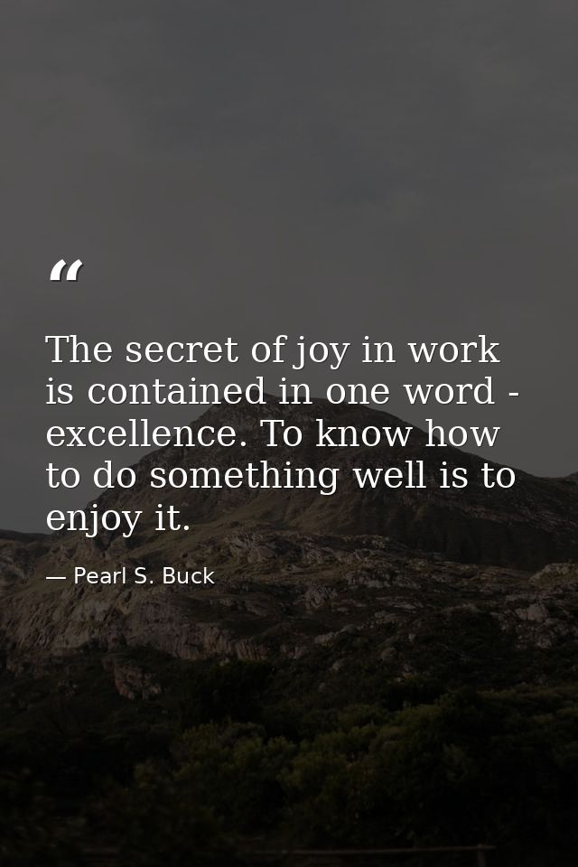 The secret of joy in work is contained in one word - excellence. To know how to do something well is to enjoy it. — Pearl S. Buck