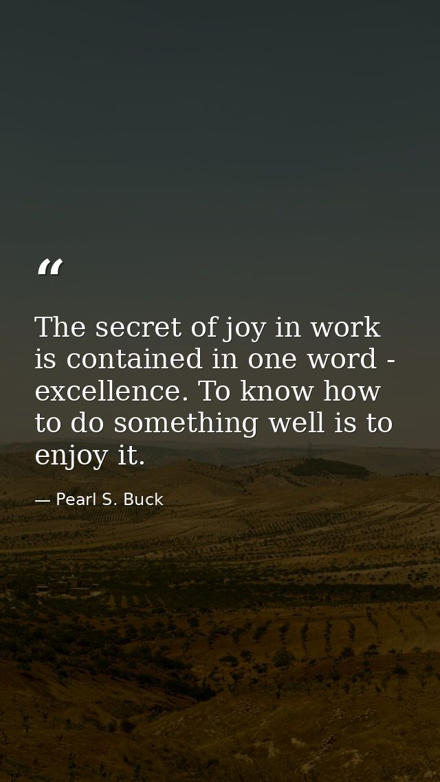 The secret of joy in work is contained in one word - excellence. To know how to do something well is to enjoy it. — Pearl S. Buck