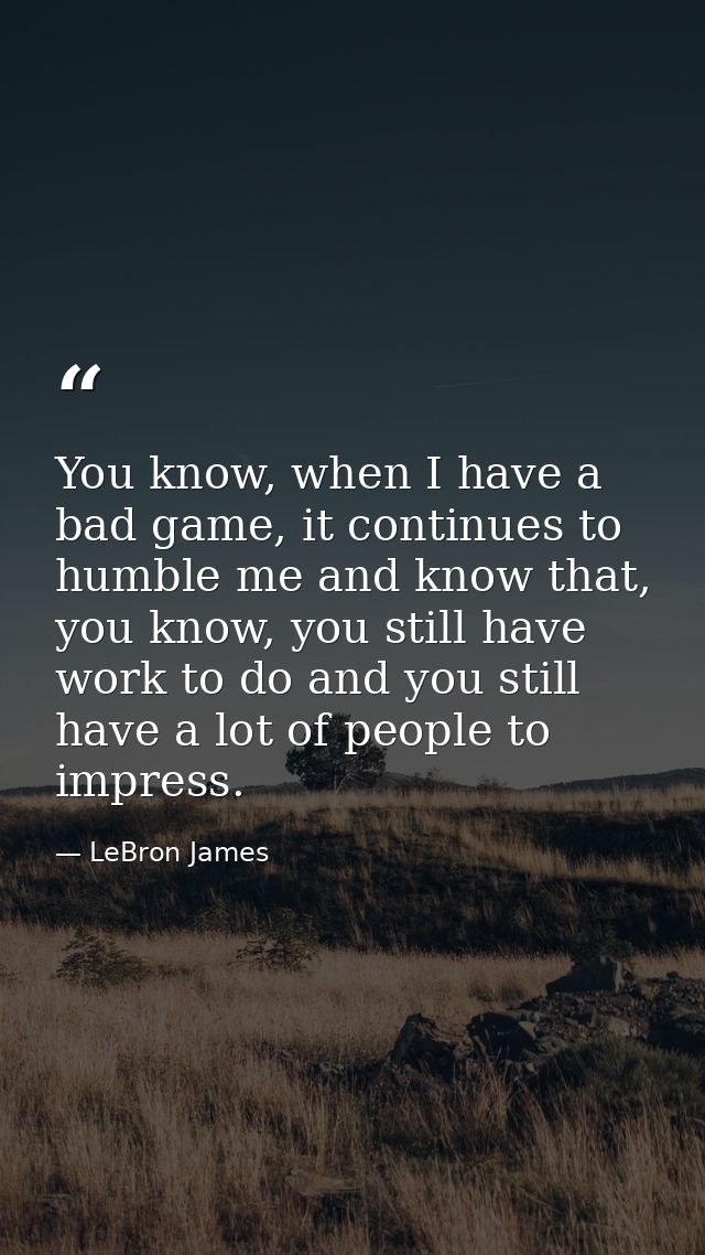 You know, when I have a bad game, it continues to humble me and know that, you know, you still have work to do and you s — LeBron James