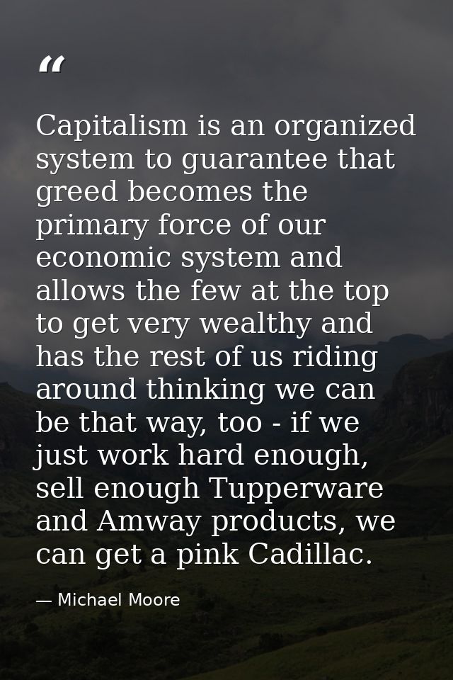 Capitalism is an organized system to guarantee that greed becomes the primary force of our economic system and allows th — Michael Moore