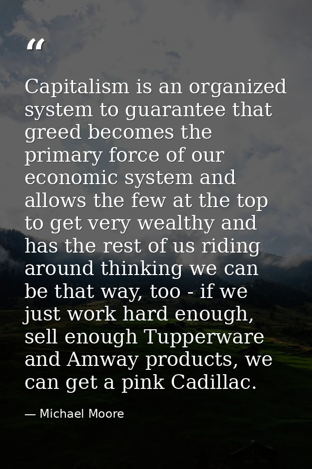 Capitalism is an organized system to guarantee that greed becomes the primary force of our economic system and allows th — Michael Moore