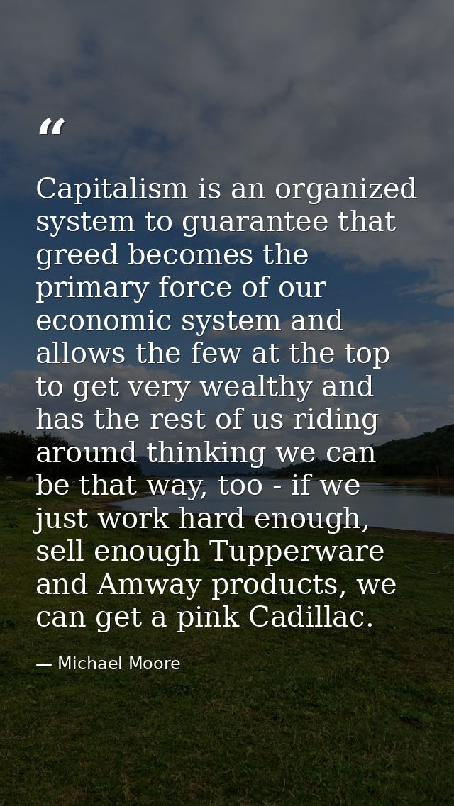 Capitalism is an organized system to guarantee that greed becomes the primary force of our economic system and allows th — Michael Moore