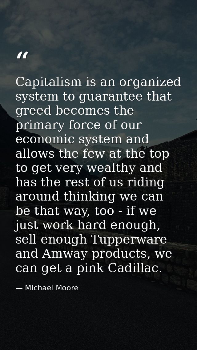 Capitalism is an organized system to guarantee that greed becomes the primary force of our economic system and allows th — Michael Moore