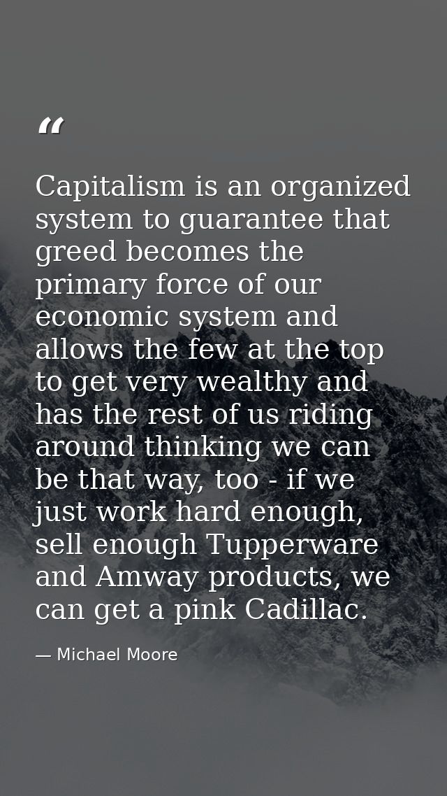 Capitalism is an organized system to guarantee that greed becomes the primary force of our economic system and allows th — Michael Moore