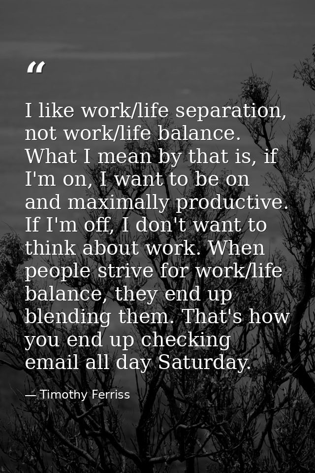 I like work/life separation, not work/life balance. What I mean by that is, if I'm on, I want to be on and maximally pro — Timothy Ferriss