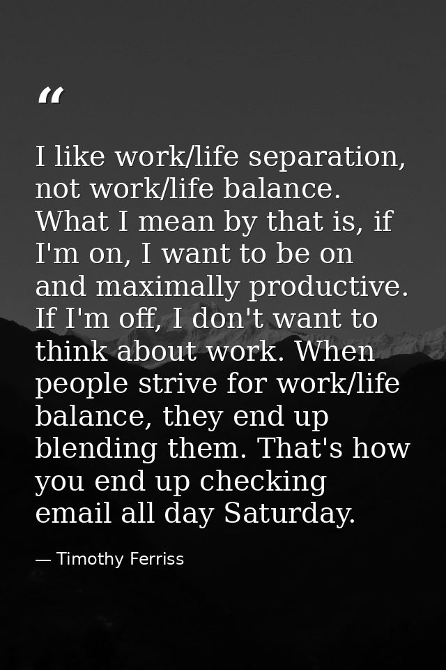 I like work/life separation, not work/life balance. What I mean by that is, if I'm on, I want to be on and maximally pro — Timothy Ferriss
