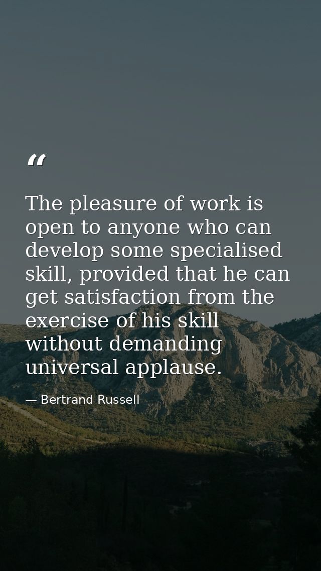 The pleasure of work is open to anyone who can develop some specialised skill, provided that he can get satisfaction fro — Bertrand Russell