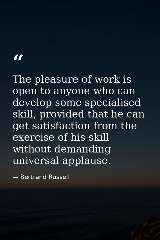 The pleasure of work is open to anyone who can develop some specialised skill, provided that he can get satisfaction fro — Bertrand Russell