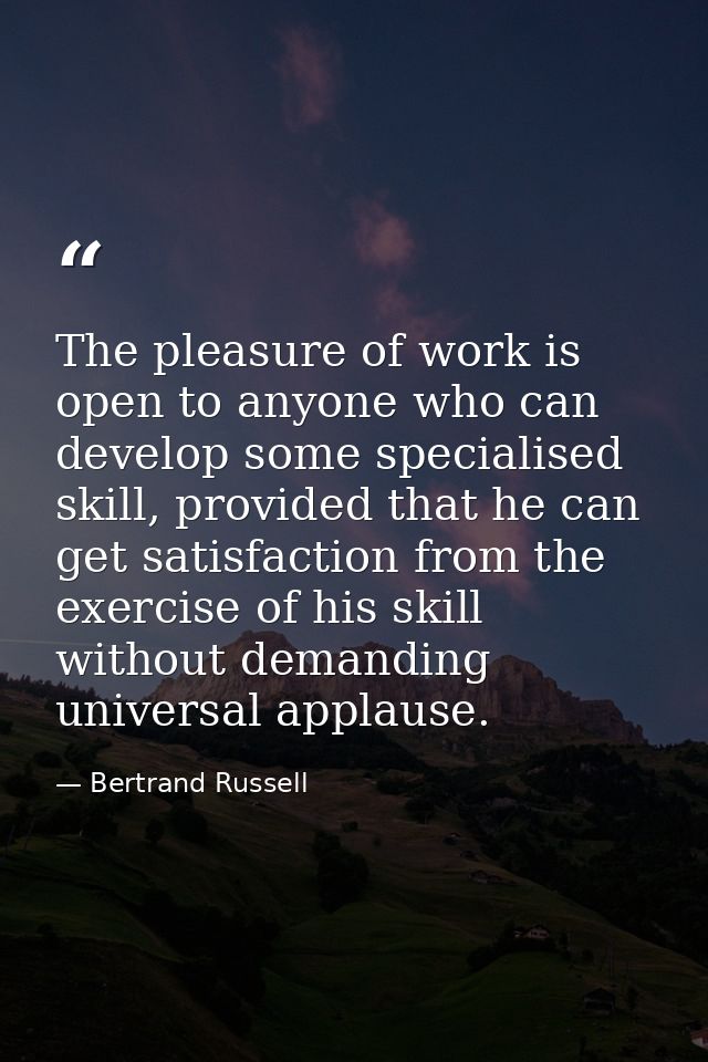The pleasure of work is open to anyone who can develop some specialised skill, provided that he can get satisfaction fro — Bertrand Russell