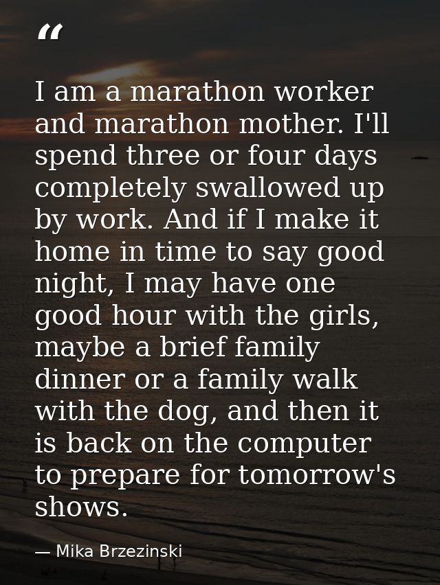 I am a marathon worker and marathon mother. I'll spend three or four days completely swallowed up by work. And if I make — Mika Brzezinski