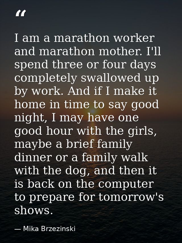I am a marathon worker and marathon mother. I'll spend three or four days completely swallowed up by work. And if I make — Mika Brzezinski