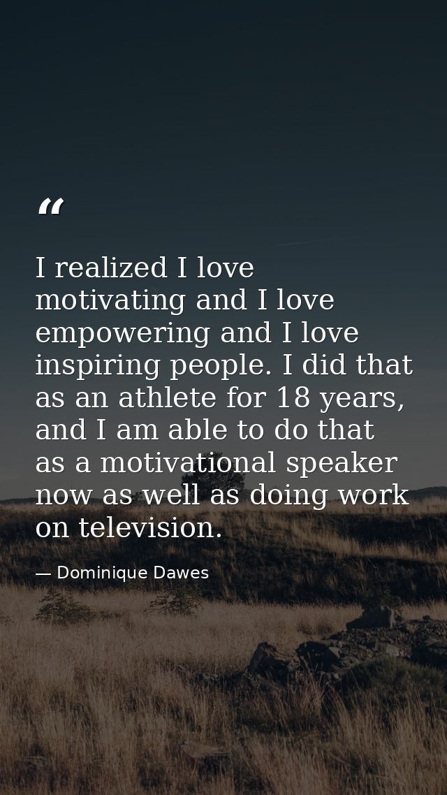 I realized I love motivating and I love empowering and I love inspiring people. I did that as an athlete for 18 years, a — Dominique Dawes