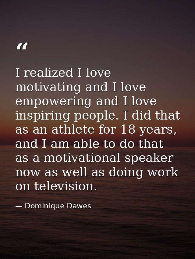 I realized I love motivating and I love empowering and I love inspiring people. I did that as an athlete for 18 years, a — Dominique Dawes