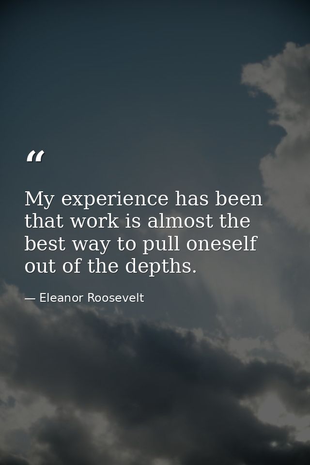 My experience has been that work is almost the best way to pull oneself out of the depths. — Eleanor Roosevelt