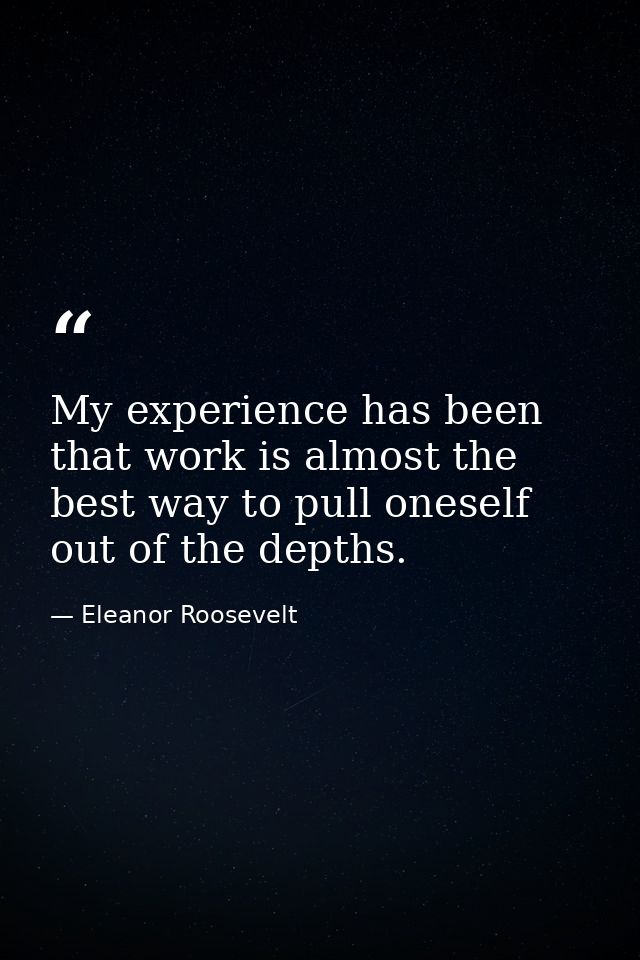 My experience has been that work is almost the best way to pull oneself out of the depths. — Eleanor Roosevelt