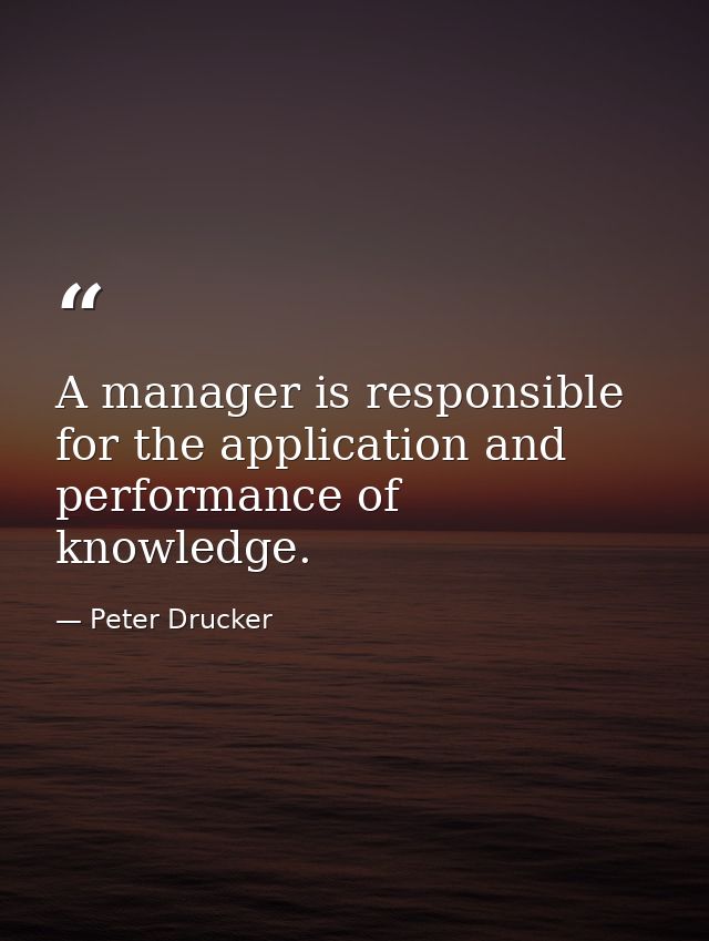 A manager is responsible for the application and performance of knowledge. — Peter Drucker