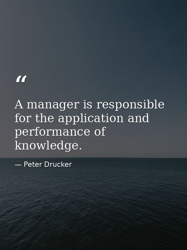 A manager is responsible for the application and performance of knowledge. — Peter Drucker