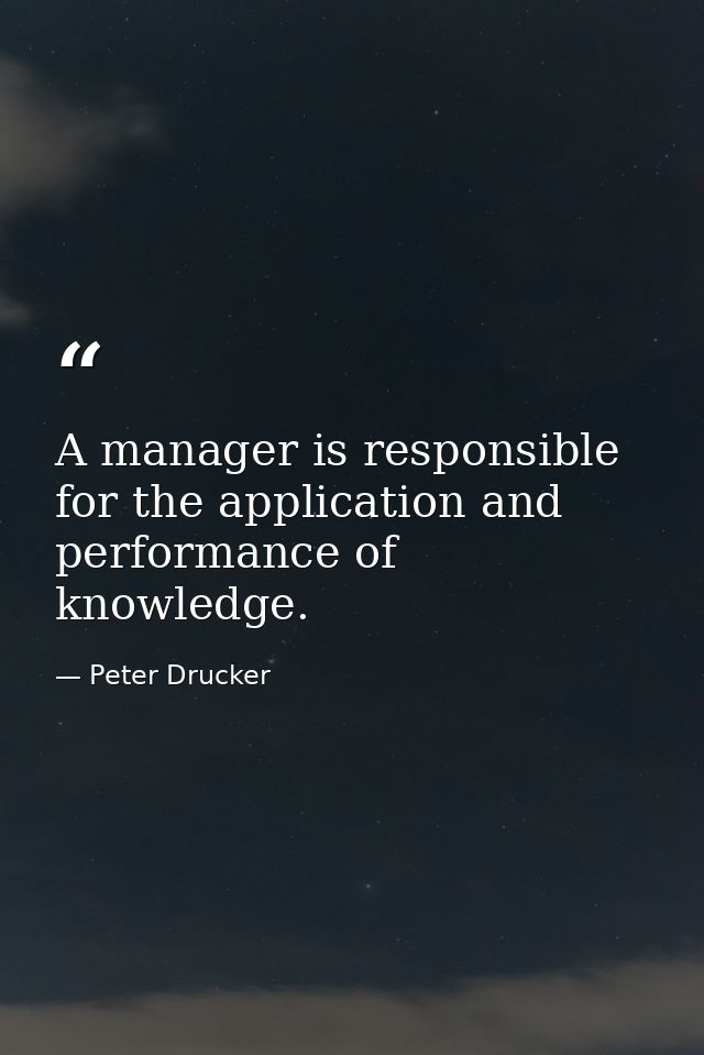 A manager is responsible for the application and performance of knowledge. — Peter Drucker