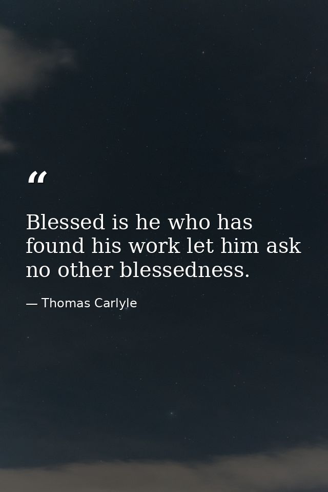 Blessed is he who has found his work let him ask no other blessedness. — Thomas Carlyle