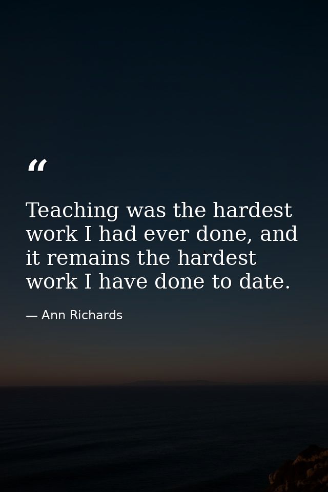 Teaching was the hardest work I had ever done, and it remains the hardest work I have done to date. — Ann Richards