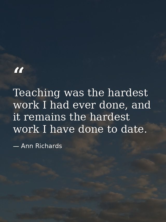 Teaching was the hardest work I had ever done, and it remains the hardest work I have done to date. — Ann Richards