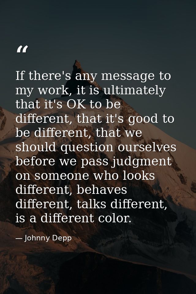 If there's any message to my work, it is ultimately that it's OK to be different, that it's good to be different, that w — Johnny Depp