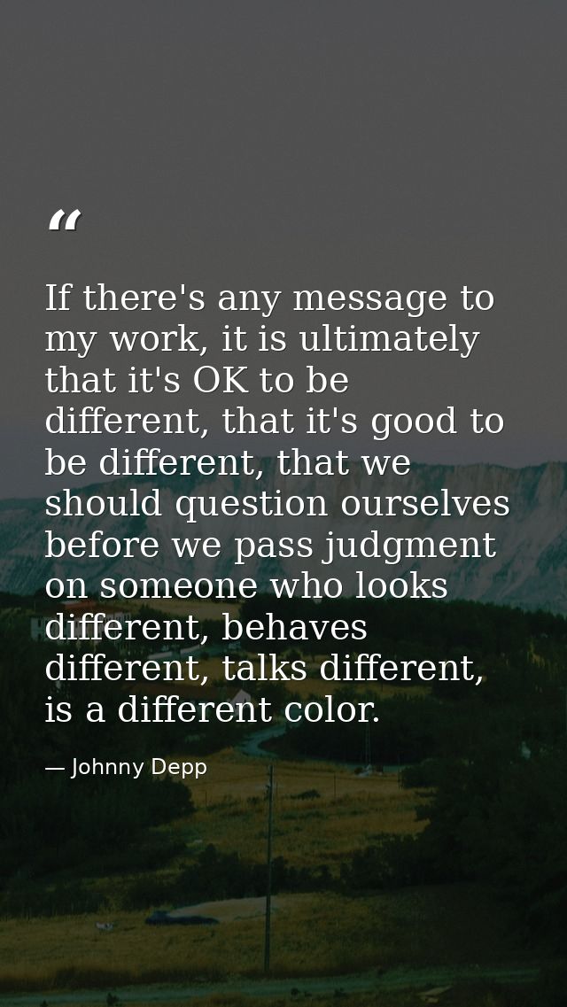 If there's any message to my work, it is ultimately that it's OK to be different, that it's good to be different, that w — Johnny Depp