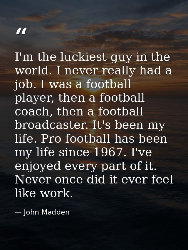 I'm the luckiest guy in the world. I never really had a job. I was a football player, then a football coach, then a foot — John Madden