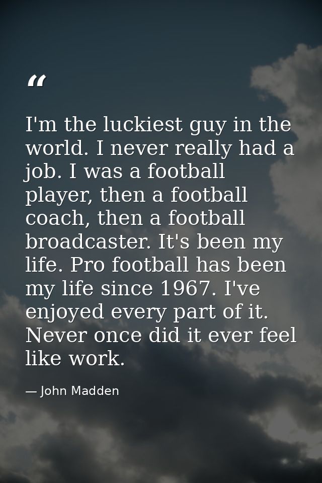 I'm the luckiest guy in the world. I never really had a job. I was a football player, then a football coach, then a foot — John Madden