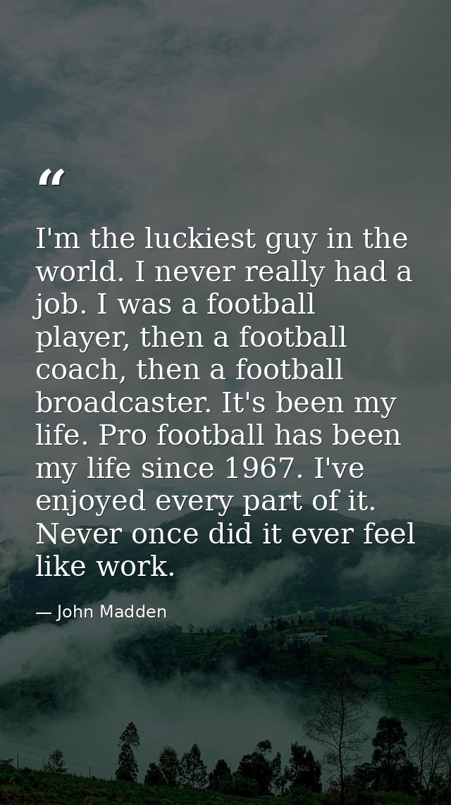 I'm the luckiest guy in the world. I never really had a job. I was a football player, then a football coach, then a foot — John Madden