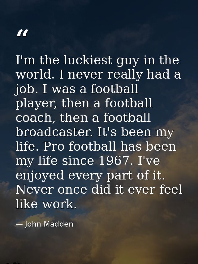 I'm the luckiest guy in the world. I never really had a job. I was a football player, then a football coach, then a foot — John Madden