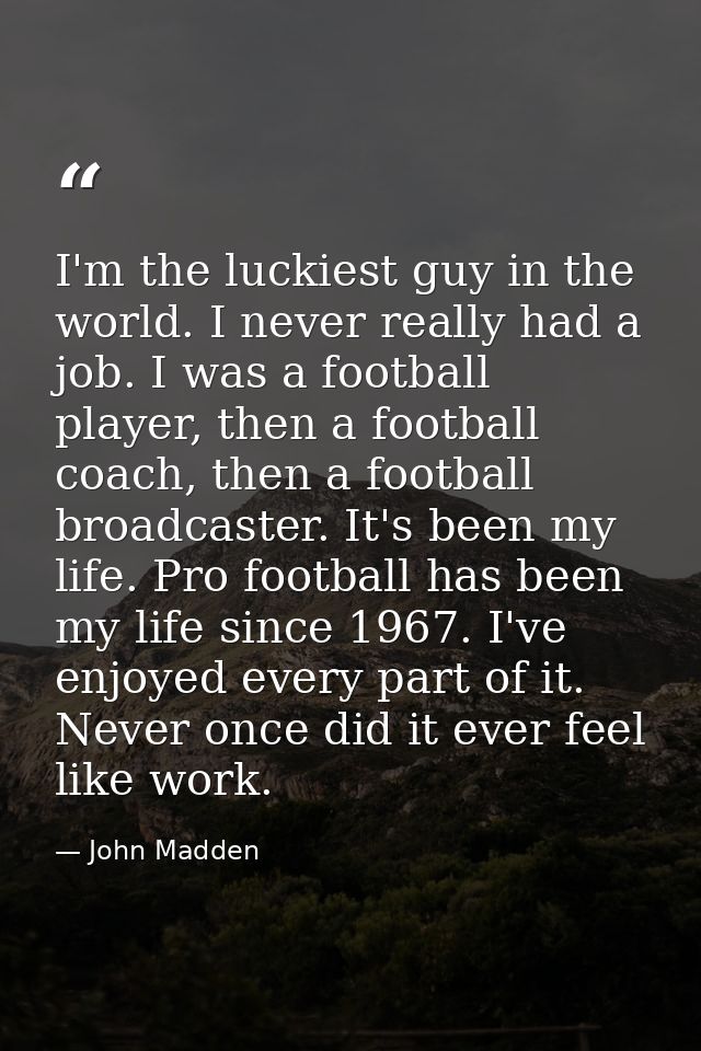 I'm the luckiest guy in the world. I never really had a job. I was a football player, then a football coach, then a foot — John Madden