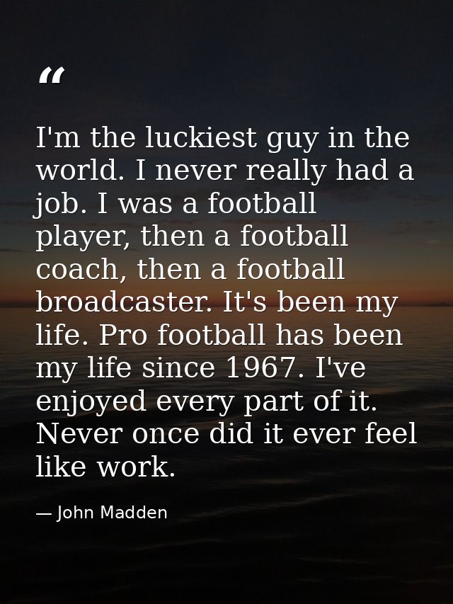 I'm the luckiest guy in the world. I never really had a job. I was a football player, then a football coach, then a foot — John Madden