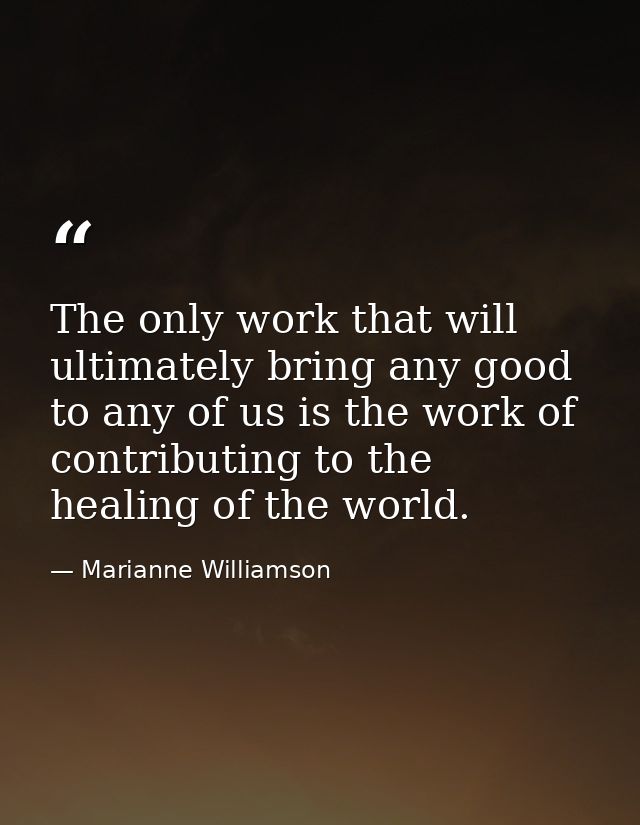 The only work that will ultimately bring any good to any of us is the work of contributing to the healing of the world. — Marianne Williamson